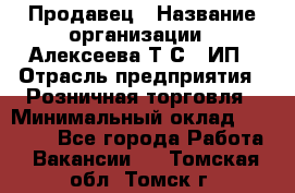 Продавец › Название организации ­ Алексеева Т.С., ИП › Отрасль предприятия ­ Розничная торговля › Минимальный оклад ­ 12 000 - Все города Работа » Вакансии   . Томская обл.,Томск г.